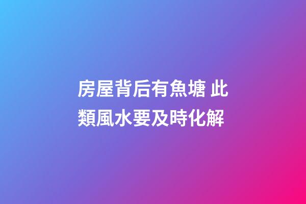房屋背后有魚塘 此類風水要及時化解